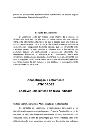 possui e a ele transmite, este educando é tratado como um simples arquivo
que esta vazio e deve receber conteúdos.
Conceito de Letramento
O Letramento pode ser iniciado antes mesmo de a criança ser
alfabetizada, uma vez que ela absorva conhecimentos do seu cotidiano
diário, este letramento nada mais é do que a pessoa fazer uma leitura do
mundo, posteriormente com a aquisição da alfabetização este horizonte de
conhecimentos ultrapassara barreiras sociais, que no letramento mais
tradicional pressupõe que pessoas socialmente menos favorecidas não
poderiam adquirir um conhecimento e consequente letramento. Nas
concepções Freireanas, a alfabetização e o letramento devem estar
diretamente associados na educação, de maneira moderna, rompendo com
suas concepções tradicionais e assim tornando-se ferramentas importantes
na transformação do ser humano e seu cotidiano e consequentemente,
transformações na sociedade.
Alfabetização e Letramento
ATIVIDADES
Escrever uma síntese do texto indicado;
Síntese sobre Letramento e Alfabetização: as muitas facetas
Os conceitos de Letramento e Alfabetização começaram a ser
discutidos relevantemente em países como França e Estados Unidos, no fim
dos anos de 1970 e no Brasil mais tardiamente no início dos anos 80. Esta
discussão surgiu a partir da constatação que muitos cidadãos tidos como
alfabetizados não eram capazes de ler e escrever de maneira que pudessem
 