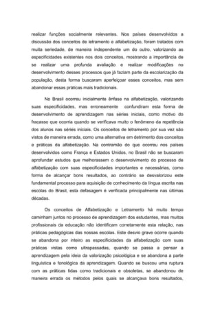 realizar funções socialmente relevantes. Nos países desenvolvidos a
discussão dos conceitos de letramento e alfabetização, foram tratados com
muita seriedade, de maneira independente um do outro, valorizando as
especificidades existentes nos dois conceitos, mostrando a importância de
se realizar uma profunda avaliação e realizar modificações no
desenvolvimento desses processos que já faziam parte da escolarização da
população, desta forma buscaram aperfeiçoar esses conceitos, mas sem
abandonar essas práticas mais tradicionais.
No Brasil ocorreu inicialmente ênfase na alfabetização, valorizando
suas especificidades, mas erroneamente confundiram esta forma de
desenvolvimento de aprendizagem nas séries iniciais, como motivo do
fracasso que ocorria quando se verificava muito o fenômeno da repetência
dos alunos nas séries iniciais. Os conceitos de letramento por sua vez são
vistos de maneira errada, como uma alternativa em detrimento dos conceitos
e práticas da alfabetização. Na contramão do que ocorreu nos países
desenvolvidos como França e Estados Unidos, no Brasil não se buscaram
aprofundar estudos que melhorassem o desenvolvimento do processo de
alfabetização com suas especificidades importantes e necessárias, como
forma de alcançar bons resultados, ao contrário se desvalorizou este
fundamental processo para aquisição de conhecimento da língua escrita nas
escolas do Brasil, esta defasagem é verificada principalmente nas últimas
décadas.
Os conceitos de Alfabetização e Letramento há muito tempo
caminham juntos no processo de aprendizagem dos estudantes, mas muitos
profissionais da educação não identificam corretamente esta relação, nas
práticas pedagógicas das nossas escolas. Este desvio grave ocorre quando
se abandona por inteiro as especificidades da alfabetização com suas
práticas vistas como ultrapassadas, quando se passa a pensar a
aprendizagem pela ideia da valorização psicológica e se abandona a parte
linguística e fonológica da aprendizagem. Quando se buscou uma ruptura
com as práticas tidas como tradicionais e obsoletas, se abandonou de
maneira errada os métodos pelos quais se alcançava bons resultados,
 