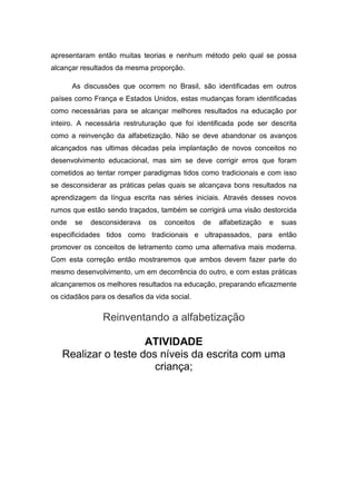 apresentaram então muitas teorias e nenhum método pelo qual se possa
alcançar resultados da mesma proporção.
As discussões que ocorrem no Brasil, são identificadas em outros
países como França e Estados Unidos, estas mudanças foram identificadas
como necessárias para se alcançar melhores resultados na educação por
inteiro. A necessária restruturação que foi identificada pode ser descrita
como a reinvenção da alfabetização. Não se deve abandonar os avanços
alcançados nas ultimas décadas pela implantação de novos conceitos no
desenvolvimento educacional, mas sim se deve corrigir erros que foram
cometidos ao tentar romper paradigmas tidos como tradicionais e com isso
se desconsiderar as práticas pelas quais se alcançava bons resultados na
aprendizagem da língua escrita nas séries iniciais. Através desses novos
rumos que estão sendo traçados, também se corrigirá uma visão destorcida
onde se desconsiderava os conceitos de alfabetização e suas
especificidades tidos como tradicionais e ultrapassados, para então
promover os conceitos de letramento como uma alternativa mais moderna.
Com esta correção então mostraremos que ambos devem fazer parte do
mesmo desenvolvimento, um em decorrência do outro, e com estas práticas
alcançaremos os melhores resultados na educação, preparando eficazmente
os cidadãos para os desafios da vida social.
Reinventando a alfabetização
ATIVIDADE
Realizar o teste dos níveis da escrita com uma
criança;
 