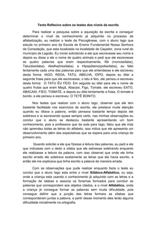 Texto Reflexivo sobre os testes dos níveis da escrita
Para realizar a pesquisa sobre a aquisição da escrita e conseguir
determinar o nível de conhecimento já adquirido no processo de
alfabetização, eu realizei o teste da Psicogênese, com o aluno Iago que
estuda no primeiro ano da Escola de Ensino Fundamental Nossa Senhora
da Consolação, que esta localizada na localidade de Caçador, zona rural do
município de Lagoão. Eu iniciei solicitando a ele que escrevesse seu nome e
depois eu disse a ele o nome de quatro animais e pedi que ele escrevesse
as quatro palavras que eram respectivamente, Rã (monossílaba),
Tatu(dissílaba), Abelha(trissílaba), e Hipopótamo(polissílaba), eu falei
lentamente cada uma das palavras para que ele entendesse e ele escreveu
desta forma: IAGO, RSOA, TATU, ABELHA, IOPO, depois eu ditei a
seguinte frase para que ele escrevesse, o tatu é feio, ele pensou e escreveu
desta forma: O TATU ÊU FEIO. Em seguida eu ditei para ele o nome de
quatro frutas que eram Maçã, Abacaxi, Figo, Tomate, ele escreveu EATO,
ABACAXI, FIEO, TOMATE, e depois eu ditei lentamente a frase, O tomate é
bonito, e ele pensou e escreveu: O TETÊ BONITO.
Nos testes que realizei com o aluno Iago, observei que ele tem
bastante facilidade nos exercícios de escrita, ele prestava muita atenção
quando eu ditava a palavra, então pensava bastante tempo depois ele
soletrava e ia escrevendo quase sempre certo, nas minhas observações eu
conclui que o aluno se destacou bastante apresentando um bom
conhecimento, pois a professora que da aula para Iago, falou que ele inda
não aprendeu todas as letras do alfabeto, isso indica que ele apresenta um
desenvolvimento além das expectativas que se espera para uma criança do
primeiro ano.
Quando solicitei a ele que fizesse a leitura das palavras, eu pedi a ele
que indicasse com o dedo a sílaba que ele estivesse soletrando enquanto
ele realizasse a leitura da palavra, com isso observei que onde ele tinha
escrito errado ele soletrava exatamente as letras que ele havia escrito, e
então ele me explicava que tinha escrito a palavra de maneira errada.
Com as observações que pude realizar enquanto fazia o teste eu
conclui que o aluno Iago esta entre o nível Silábico-Alfabético, ou seja,
onde a criança esta usando o conhecimento já adquirido com as letras e a
formação de silabas e associa os fonemas formados para concluir as
palavras que correspondem aos objetos citados, e o nível Alfabético, onde
a criança já consegue formar as palavras sem muita dificuldade, pois
consegue definir que a junção das letras formara as sílabas que
corresponderam juntas a palavra, a partir desse momento eles terão alguma
dificuldade inicialmente na ortografia.
 