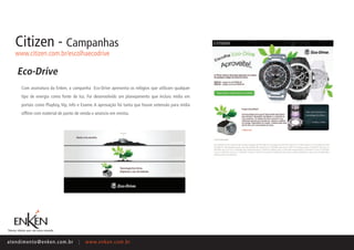 Citizen - Campanhas
    www.citizen.com.br/escolhaecodrive

     Eco-Drive
       Com assinatura da Enken, a campanha Eco-Drive apresenta os relógios que utilizam qualquer
       tipo de energia como fonte de luz. Foi desenvolvido um planejamento que incluiu mídia em
       portais como Playboy, Vip, Info e Exame. A aprovação foi tanta que houve extensão para mídia
       offline com material de ponto de venda e anúncio em revista.




ate n d i m e n t o @ e n ke n.com.br   |   www.enken.com.br
 