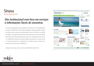 Sinasa
    www.sinasa.com.br


     Site institucional com foco em serviços
     e informações fáceis de encontrar.
       Com foco na divulgação de serviços e produtos, o site do Sinasa - Sistema Independente
       de Saúde foi desenvolvido com um layout agradável e navegação simples. O projeto
       fez parte de todo o processo de reestruturação da marca em 2009. Por ser visitado
       por médicos , associados e futuros clientes, reúne informações para todos os públicos.
       Além disso, foram adicionadas ferramentas úteis, como o atendimento online via chat
       e a comparação de preços para mostrar vantagens da associação. Já na área restrita,
       os associados podem fazer o agendamento de consultas, busca de remédios com
       descontos, lista de farmácias e atendimento.


       Integrado com um blog e com as redes sociais Twitter, You Tube e Flickr.




ate n d i m e n t o @ e n ke n.com.br   |   www.enken.com.br
 