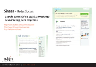 Sinasa - Redes Sociais
     Grande potencial no Brasil. Ferramenta
     de marketing para empresas.
    http://www.youtube.com/user/sinasasaude
    http://www.flickr.com/photos/sinasa
    http://twitter.com/sinasa




ate n d i m e n t o @ e n ke n.com.br   |   www.enken.com.br
 
