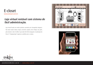 E-closet
    www.ecloset.com.br


     Loja virtual rentável com sistema de
     fácil administração.
       Loja virtual focada em vender produtos assinados por consagrados designers.
       São várias seções: bolsas, roupas, acessórios, sapatos, arte, vintage, casa, gifts,
       pets, homem e sale. O melhor é que todas têm fácil navegação e visualização de
       fotos. O “shopping bag” organiza os pedidos para a compra.




ate n d i m e n t o @ e n ke n.com.br    |   www.enken.com.br
 