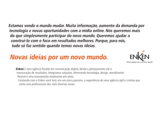 Estamos vendo o mundo mudar. Muita informação, aumento da demanda por
tecnologia e novas oportunidades com a mídia online. Nós queremos mais
 do que simplesmente participar do novo mundo. Queremos ajudar a
 construí-lo com o foco em resultados melhores. Porque, para nós,
  tudo só faz sentido quando temos novas ideias.

Novas ideias por um novo mundo.
   Enken é uma agência focada em comunicação digital, desde o planejamento até a
    mensuração de resultados. Integramos soluções, oferecendo tecnologia, design, atendimento
    flexível e uma manutenção totalmente pró-ativa.
     Contando com a Enken você terá, em um único parceiro, a experiência de uma agência ágil e criativa que
      conta com profissionais das mais diversas áreas.
 