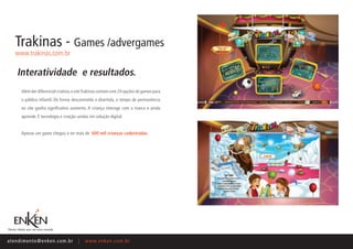 Trakinas - Games /advergames
    www.trakinas.com.br

     Interatividade e resultados.
       Além der diferencial criativo, o site Trakinas contam com 24 opções de games para
       o público infantil. De forma descontraída e divertida, o tempo de permanência
       no site ganha significativo aumento. A criança interage com a marca e ainda
       aprende. É tecnologia e criação unidas em solução digital.


       Apenas um game chegou a ter mais de 600 mil crianças cadastradas.




ate n d i m e n t o @ e n ke n.com.br   |   www.enken.com.br
 