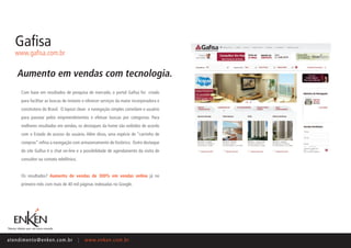 Gafisa
    www.gafisa.com.br


     Aumento em vendas com tecnologia.
       Com base em resultados de pesquisa de mercado, o portal Gafisa foi criado
       para facilitar as buscas de imóveis e oferecer serviços da maior incorporadora e
       construtora do Brasil. O layout clean e navegação simples convidam o usuário
       para passear pelos empreendimentos e efetuar buscas por categorias. Para
       melhores resultados em vendas, os destaques da home são exibidos de acordo
       com o Estado de acesso do usuário. Além disso, uma espécie de “carrinho de
       compras” refina a navegação com armazenamento de histórico. Outro destaque
       do site Gafisa é o chat on-line e a possibilidade de agendamento da visita de
       consultor ou contato telefônico.


       Os resultados? Aumento de vendas de 300% em vendas online já no
       primeiro mês com mais de 40 mil páginas indexadas no Google.




ate n d i m e n t o @ e n ke n.com.br     |   www.enken.com.br
 