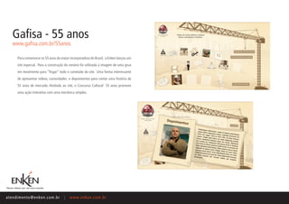 Gafisa - 55 anos
    www.gafisa.com.br/55anos

       Para comemorar os 55 anos da maior incorporadora do Brasil, a Enken lançou um
       site especial. Para a construção do cenário foi utilizada a imagem de uma grua
       em movimento para “fisgar” todo o conteúdo do site. Uma forma interessante
       de apresentar vídeos, curiosidades e depoimentos para contar uma história de
       55 anos de mercado. Atrelado ao site, o Concurso Cultural 55 anos promove
       uma ação interativa com uma mecânica simples.




ate n d i m e n t o @ e n ke n.com.br   |   www.enken.com.br
 