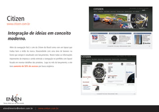 Citizen
    www.citizen.com.br


     Integração de ideias em conceito
     moderno.
       Além da navegação fácil, o site da Citizen do Brasil conta com um layout que
       traduz bem o estilo da marca. Desenvolvido com uma área de banners na
       home que sempre é atualizado com lançamentos. Reúne todas as informações
       importantes da empresa e ainda estimula a navegação no portfólio com layout
       focado em mostrar detalhes dos produtos. Logo no mês do lançamento, o site
       teve aumento de 50% de acessos por busca orgânica.




ate n d i m e n t o @ e n ke n.com.br   |   www.enken.com.br
 