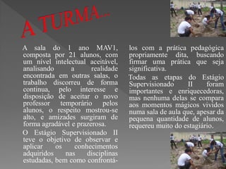 A sala do 1 ano MAV1,               los com a prática pedagógica
composta por 21 alunos, com         propriamente dita, buscando
um nível intelectual aceitável,     firmar uma prática que seja
analisando      a      realidade    significativa.
encontrada em outras salas, o       Todas as etapas do Estágio
trabalho discorreu de forma         Supervisionado     II     foram
continua, pelo interesse e          importantes e enriquecedoras,
disposição de aceitar o novo        mas nenhuma delas se compara
professor temporário pelos          aos momentos mágicos vividos
alunos, o respeito mostrou-se       numa sala de aula que, apesar da
alto, e amizades surgiram de        pequena quantidade de alunos,
forma agradável e prazerosa.        requereu muito do estagiário.
O Estágio Supervisionado II
teve o objetivo de observar e
aplicar    os     conhecimentos
adquiridos    nas     disciplinas
estudadas, bem como confrontá-
 