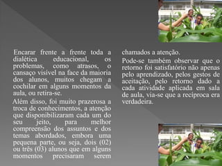 Encarar frente a frente toda a        chamados a atenção.
dialética       educacional,     os   Pode-se também observar que o
problemas, como atrasos, o            retorno foi satisfatório não apenas
cansaço visível na face da maioria    pelo aprendizado, pelos gestos de
dos alunos, muitos chegam a           aceitação, pelo retorno dado a
cochilar em alguns momentos da        cada atividade aplicada em sala
aula, ou retira-se.                   de aula, via-se que a recíproca era
Além disso, foi muito prazerosa a     verdadeira.
troca de conhecimentos, a atenção
que disponibilizaram cada um do
seu      jeito,     para     melhor
compreensão dos assuntos e dos
temas abordados, embora uma
pequena parte, ou seja, dois (02)
ou três (03) alunos que em alguns
momentos precisaram serem
 