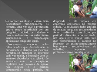 No começo os alunos ficaram meio        despedida e até depois em
desconfiados principalmente os          encontros ocasionais na própria
homens, uma vez que a professora        cidade. As atividades dadas em sala
estava sendo substituída por um         de aula, as pesquisas encomendadas
estagiário. Iniciado os trabalhos e     foram realizadas com êxito por
com o andamento das aulas foram         parte dos discentes, criou-se ainda,
adaptando-se      à     metodologia     um laço afetivo muito forte, fato
aplicada ao longo das aulas.            que proporcionou o sucesso no
 Procurou-se       elaborar    aulas    processo de ensino-aprendizagem
diferenciadas que despertassem a        bem como o reconhecimento do
curiosidade e atenção dos mesmos;       trabalho,        empenho           e
percebeu-se também o interesse          profissionalismo do estagiário.
cada vez maior, a interação com os
assuntos abordados e a relação de
amizade      com      o   estagiário,
explícitos nas palavras de apoio,
nos     elogios    e    o    carinho
demonstrado nesse período, na
 