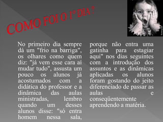 No primeiro dia sempre       porque não entra uma
dá um "frio na barriga",     gatinha para estagiar
os olhares como quem         aqui" nos dias seguintes
diz: "já vem esse cara aí    com a introdução dos
mudar tudo", assusta um      assuntos e as dinâmicas
pouco os alunos já           aplicadas os alunos
acostumados com a            foram gostando do jeito
didática do professor e a    diferenciado de passar as
dinâmica     das aulas       aulas                   e
ministradas,      lembro     conseqüentemente
quando     um      desses    aprendendo a matéria.
alunos disse: "só entra
homem      nessa     sala,
 