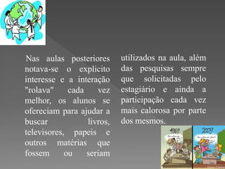 Nas aulas posteriores       utilizados na aula, além
notava-se o explicito       das pesquisas sempre
interesse e a interação     que solicitadas pelo
"rolava"     cada    vez    estagiário e ainda a
melhor, os alunos se        participação cada vez
ofereciam para ajudar a     mais calorosa por parte
buscar            livros,   dos mesmos.
televisores, papeis e
outros matérias que
fossem      ou    seriam
 