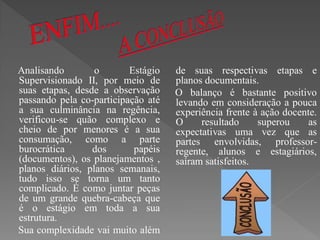 Analisando        o       Estágio   de suas respectivas etapas e
Supervisionado II, por meio de      planos documentais.
suas etapas, desde a observação     O balanço é bastante positivo
passando pela co-participação até   levando em consideração a pouca
a sua culminância na regência,      experiência frente à ação docente.
verificou-se quão complexo e        O     resultado     superou     as
cheio de por menores é a sua        expectativas uma vez que as
consumação, como a parte            partes envolvidas, professor-
burocrática      dos       papéis   regente, alunos e estagiários,
(documentos), os planejamentos ,    saíram satisfeitos.
planos diários, planos semanais,
tudo isso se torna um tanto
complicado. É como juntar peças
de um grande quebra-cabeça que
é o estágio em toda a sua
estrutura.
Sua complexidade vai muito além
 