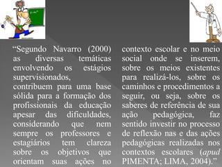“Segundo Navarro (2000)       contexto escolar e no meio
as     diversas   temáticas   social onde se inserem,
envolvendo os estágios        sobre os meios existentes
supervisionados,              para realizá-los, sobre os
contribuem para uma base      caminhos e procedimentos a
sólida para a formação dos    seguir, ou seja, sobre os
profissionais da educação     saberes de referência de sua
apesar das dificuldades,      ação     pedagógica,     faz
considerando que nem          sentido investir no processo
sempre os professores e       de reflexão nas e das ações
estagiários tem clareza       pedagógicas realizadas nos
sobre os objetivos que        contextos escolares (apud
orientam suas ações no        PIMENTA; LIMA, 2004).”
 