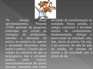 Na         direção        desse    atividade de transformação da
aprofundamento,        Pimenta     realidade. Nesse sentido, o
(1994) partindo de pesquisas       estágio curricular é atividade
realizadas em escola de            teórica de conhecimento,
formação de professores,           fundamentação, diálogo e
introduz a discussão de            intervenção na realidade, esta,
práxis, na tentativa de superar    sim, objeto da práxis. Ou seja,
a decantada dicotomia entre        é no contexto da sala de aula
teoria e prática. Conclui que o    da escola, do sistema de
estágio ao contrário do que se     ensino e da sociedade que a
propugnava, não é atividade        práxis de dá.
prática,      mais      teórica,
instrumentalizadora da práxis
docente, entendida esta como
 