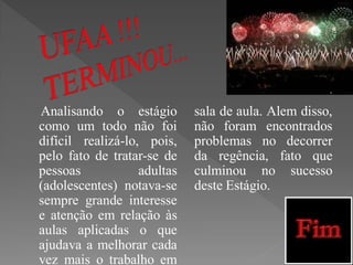 Analisando o estágio         sala de aula. Alem disso,
como um todo não foi         não foram encontrados
difícil realizá-lo, pois,    problemas no decorrer
pelo fato de tratar-se de    da regência, fato que
pessoas            adultas   culminou no sucesso
(adolescentes) notava-se     deste Estágio.
sempre grande interesse
e atenção em relação às
aulas aplicadas o que
ajudava a melhorar cada
vez mais o trabalho em
 