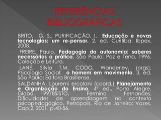 BRITO, G. S.; PURIFICAÇÃO, I. Educação e novas
tecnologias: um re-pensar. 2. ed. Curitiba: Ibpex,
2008.
 FREIRE, Paulo. Pedagogia da autonomia: saberes
necessários a prática. São Paulo: Paz e Terra, 1996.
Coleção e Leitura.
 LANE, Silvia T.M. CODO, Wanderley, (orgs).
Psicologia Social: o homem em movimento. 3. ed.
São Paulo: Editora Brasiliense,
SALDANHA, Louremi ercolani (coord.) Planejamento
e Organização do Ensino. 4ª ed., Porto Alegre,
Globo, 19978SISTO,           Fermino     Fernandes.
Dificuldades de aprendizagem no contexto
psicopedagógico. Petrópolis, Rio de Janeiro: Vozes.
Cap.2, 2001. p.40-56.
 