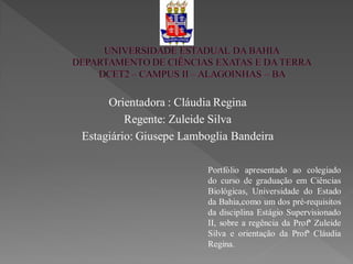 Orientadora : Cláudia Regina
         Regente: Zuleide Silva
Estagiário: Giusepe Lamboglia Bandeira

                        Portfólio apresentado ao colegiado
                        do curso de graduação em Ciências
                        Biológicas, Universidade do Estado
                        da Bahia,como um dos pré-requisitos
                        da disciplina Estágio Supervisionado
                        II, sobre a regência da Profª Zuleide
                        Silva e orientação da Profª Cláudia
                        Regina.
 