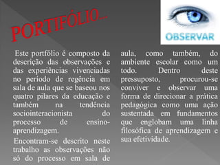 Este portfólio é composto da    aula, como também, do
descrição das observações e      ambiente escolar como um
das experiências vivenciadas     todo.       Dentro      deste
no período de regência em        pressuposto,      procurou-se
sala de aula que se baseou nos   conviver e observar uma
quatro pilares da educação e     forma de direcionar a prática
também        na     tendência   pedagógica como uma ação
sociointeracionista         do   sustentada em fundamentos
processo       de      ensino-   que englobam uma linha
aprendizagem.                    filosófica de aprendizagem e
Encontram-se descrito neste      sua efetividade.
trabalho as observações não
só do processo em sala de
 