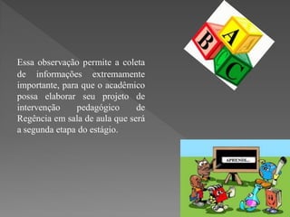 Essa observação permite a coleta
de informações extremamente
importante, para que o acadêmico
possa elaborar seu projeto de
intervenção     pedagógico     de
Regência em sala de aula que será
a segunda etapa do estágio.
 