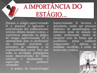 Durante o estágio supervisionado      Supervisionado II favorece a
II é possível a aplicação e           descoberta, sendo um processo
concretização dos conhecimentos       dinâmico de aprendizagens em
teóricos obtidos durante o curso, e   diferentes áreas de atuação no
experiência adquirida na prática      campo profissional, dentro de
do estagio supervisionado I.É a       situações reais de forma que o
oportunidade para os professores      acadêmico      possa   conhecer
em formação exercitem os              compreender e aplicar, na
princípios de cidadania e de          realidade escolhida, a união da
responsabilidade social. Para que     teoria com a prática.
todas as atividades pedagógicas
sejam desenvolvidas de forma
coerente e       fundamental      a
supervisão       do      professor
orientador.
    A prática do Ensino/Estágio
 