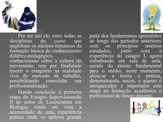 Por ser um elo entre todas as   parte dos fundamentos aprendidos
disciplinas    do    curso    que   ao longo dos períodos anteriores
englobam os núcleos temáticos da    com os princípios teóricos
formação básica do conhecimento     estudados,     junto     com    a
didático-pedagógico,                experiência do estagio I, agora
conhecimento sobre a cultura do     trabalhando em sala de aula,
movimento, tem por finalidade       saindo do ensino fundamental
inserir o estagiário na realidade   para o médio, neste momento,
viva do mercado de trabalho,        aliou-se a teoria à prática,
possibilitando consolidar sua       demonstrando, assim, o quanto é
profissionalização.                 enriquecedor e importante esta
    Dando conclusão à primeira      etapa na formação acadêmica e
etapa do Estágio Supervisionado     profissional do futuro docente.
II do curso de Licenciatura em
Biologia, tendo em vista a
necessidade de uma experiência
prática onde se aplicou grande
 