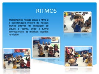 RITMOS
Trabalhamos nestas aulas o ritmo e
a coordenação motora de nossos
alunos através da utilização de
clavas e cocos, onde a turma
acompanhava as músicas tocadas
no violão.
 