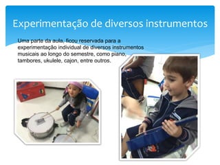 Experimentação de diversos instrumentos
Uma parte da aula, ficou reservada para a
experimentação individual de diversos instrumentos
musicais ao longo do semestre, como piano,
tambores, ukulele, cajon, entre outros.
 