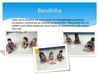 Bandinha
Cada aluno escolhia um instrumento de musicalização que temos
na escola e tocávamos as músicas já conhecidas, todos juntos em um
rodízio onde todos pudessem tocar todos os instrumentos pelo menos
uma vez.
 