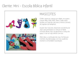 Cliente: Mini - Escola Bíblica Infantil

                             MASCOTES
                             O Mini, separa as crianças por idades, em quatro
                             classes: Baby, Kids1, Kids2, Teens. Cada classe
                             recebeu um mascote, que leva o mesmo conceito
                             do logotipo de backgroud.

                             A partir dos mascotes, desenvolvi uma família de
                             ‘Toys’ para presentear as crianças no Natal.
                             O intuito destes Toys, era aproximar a criança da
                             igreja, e criar um laço afetivo com ela.

                             Além disso, a confecção dos toys, foi feita por
                             mulheres da própria igreja, com isso, pudemos
                             envolver a comunidade na produção.
 