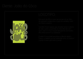Cliente: João do Côco

                        LOGOTIPO
                        Este ponto de côco é muito famoso por ter um côco
                        de qualidade, sempre doce, e pelo seu vendedor ‘João’
                        um mineiro simpático.

                        Conceito: Neste logotipo quis destacar tanto o carisma
                        do João, quanto a qualidade do côco. Fazendo com
                        que o João e o Côco estejam diretamente conectados
                        não sendo possível sua separação.

                        O verde foi escolhido para passar a idéia de saúde e
                        frescor, e também por ser conhecido como um produto
                        tropical, é muito apreciado no verão.
 