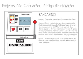 Projetos: Pós-Graduação - Design de Interação

    BAR BAR BAR
    BAR BAR BAR


    7 7 7
                  $210
                  $150
                            Insira o cartão
                                              BANCASINO
                  $90
                  $30                         Proposta: Desenvolver o wireframe de um caixa eletrônico.
                  $20     Tela de Comandos
                  $10
                                              Conceito: Com o intuito de tornar o Saque mais divertido,
                                              Mudei o conceito de 'saque Definido' para 'saque de Sorte'.
                                              Com isso, ao invés de GASTAR dinheiro se divertindo, o
                         BAR      BAR         cliente-jogador se diverte e deposita suas moedas de aposta
                         BAR      BAR
                                              em sua própria conta. Além disso, caso o saque de sorte não
                                              seja suficiente para sua necessidade, ele poderá colocar outra
                                              moeda e tentar a sorte novamente. Ele não paga para jogar!
                         Moeda de 1 real
                                              Para esta proposta, a máquina de saque do Bancasino é um
                    150                       híbrido entre as maquínas de Caça-níquel jack-pot e as de
                                              saque tradicional.

    BANCASINO
 