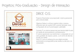 Projetos: Pós-Graduação - Design de Interação

                      DIRCE O.S.
                      Proposta: Desenvolver uma propostade sistema operacional
                      para a terceira idade.

                      Objetivos: Reduzir o esforço cognitivo sobre o sistema,
                      diferentes tipos de usuários (UX), conexão facilitada, novas
                      configurações de uso (customização), usabilidade.

                      Conceito: É um sistema operacional para terceira idade focado
                      em tarefas de relacionamento e entretenimento.
                      O sistema operacional visa transformar o computador em um
                      mero guardador de arquivos, pastas... a um centro de diversão
                      focado nas tarefas.
                      Dirce O.S. traz um ambiente de uma cidade simulada,
                      aumentando a correspondência das tarefas na vida real e no
                      computador.
 