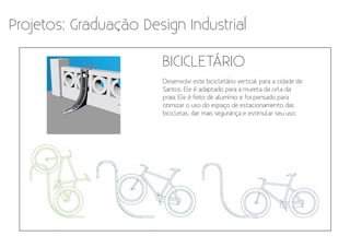 Projetos: Graduação Design Industrial

                       BICICLETÁRIO
                       Desenvolvi este bicicletário vertical para a cidade de
                       Santos. Ele é adaptado para a mureta da orla da
                       praia. Ele é feito de alumínio e foi pensado para
                       otimizar o uso do espaço de estacionamento das
                       bicicletas, dar mais segurança e estimular seu uso.
 
