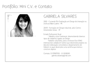 Portifólio: Mini C.V. e Contato

                         GABRIELA SILVARES
                         2010 - Cursando Pós-Graduação em Design de Interação no
                         Instituto F
                                   aber Ludens - PR

                         2009 - Formação em Design industrial, pelo Centro
                         Universitário Senac - SP

                         Estado Profissional Atual
                               - Trabalho como freelancer, desenvolvendo diversos
                         tipos de trabalhos ligados ao Design.
                               -Trabalho voluntário, para o Instituto Elos (ONG
                         internacional cediada em Santos que desenvolve projetos na
                         área de mobilização comunitária e despertamento de
                         líderes), no qual desenvolvo uma cartilha que ensina a
                         construir objetos.

                         Contato: 13 97887091 - 13 32518190
                                    gabriela.silvares@gmail.com
 