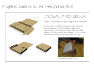 Projetos: Graduação em Design Industrial

                       EMBALAGEM NOTEBOOK
                       Proposta: Desenvolver um objeto para portar ou transportar.

                       Conceito: Esta embalagem de papelão para notebooks,
                       acrescenta ao conceito de embalagem duas novas
                       características: o transporte e o apoio. Ela foi pensada
                       para não ser descartada após a compra do produto, sendo
                       reinserida no ciclo de vida do produto em oura fase.




                                          Protótipo para teste de uso.
 