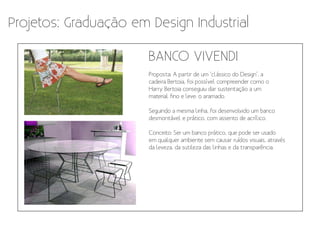 Projetos: Graduação em Design Industrial

                       BANCO VIVENDI
                       Proposta: A partir de um ‘clássico do Design’, a
                       cadeira Bertoia, foi possível compreender como o
                       Harry Bertoia conseguiu dar sustentação a um
                       material fino e leve: o aramado.

                       Seguindo a mesma linha, foi desenvolvido um banco
                       desmontável e prático, com assento de acrílico.

                       Conceito: Ser um banco prático, que pode ser usado
                       em qualquer ambiente sem causar ruídos visuais, através
                       da leveza, da sutileza das linhas e da transparência.
 