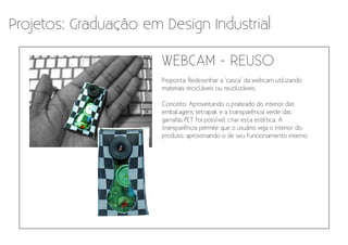 Projetos: Graduação em Design Industrial

                       WEBCAM - REUSO
                       Proposta: Redesenhar a ‘casca’ da webcam utilizando
                       materiais recicláveis ou reutilizáveis.

                       Conceito: Aproveitando o prateado do interior das
                       embalagens tetrapak e a transparência verde das
                       garrafas PET foi possível criar esta estética. A
                       transparência permite que o usuário veja o interior do
                       produto, aproximando-o de seu funcionamento interno.
 