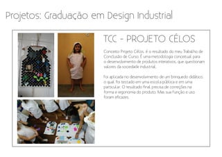 Projetos: Graduação em Design Industrial

                       TCC - PROJETO CÉLOS
                       Conceito: Projeto Célos, é o resultado do meu Trabalho de
                       Conclusão de Curso. É uma metodologia conceitual para
                       o desenvolvimento de produtos interativos, que questionam
                       valores da sociedade industrial.

                       Foi aplicada no desenvolvimento de um brinquedo didático,
                       o qual foi testado em uma escola pública e em uma
                       particular. O resultado final precisa de correções na
                       forma e ergonomia do produto. Mas sua função e uso
                       foram eficazes.
 