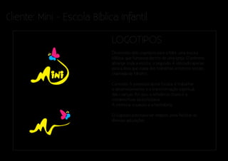 Cliente: Mini - Escola Bíblica Infantil

                             LOGOTIPOS
                             Desenvolvi dois logotipos para o Mini, uma escola
                             bíblica, que funciona dentro de uma igreja. O primeiro
                             abrange toda a escola, o segundo, é utilizado apenas
                             para a área que cuida dos trabalhos artísticos-sociais,
                             chamada de MiniArt.

                             Conceito: A proposta desta Escola, é trabalhar
                             o desenvolvimento e a transformação espiritual
                             das crianças. Por isso, a referência chave é a
                             metamorfose da borboleta.
                             A minhoca, o casulo e a borboleta.

                             O logotipo precisava ser simples, pora facilitar as
                             diversas aplicações.
 