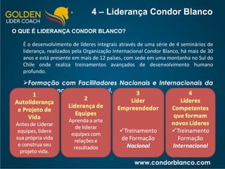 4 – Liderança Condor Blanco O QUE É LIDERANÇA CONDOR BLANCO? É o desenvolvimento de líderes integrais através de uma série de 4 seminários de liderança, realizados pela Organização Internacional Condor Blanco, há mais de 30 anos e está presente em mais de 12 países, com sede em uma montanha no Sul do Chile onde realiza treinamentos avançados de desenvolvimento humano profundo. Formação com Facilitadores Nacionais e Internacionais da Condor Blanco Internacional. www.condorblanco.com 