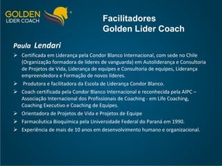 Paula  Lendari   Certificada em Liderança pela Condor Blanco Internacional, com sede no Chile (Organização formadora de líderes de vanguarda) em Autoliderança e Consultoria de Projetos de Vida, Liderança de equipes e Consultoria de equipes, Liderança empreendedora e Formação de novos líderes. Produtora e facilitadora da Escola de Liderança Condor Blanco. Coach certificada pela Condor Blanco Internacional e reconhecida pela AIPC – Associação Internacional dos Profissionais de Coaching - em Life Coaching, Coaching Executivo e Coaching de Equipes. Orientadora de Projetos de Vida e Projetos de Equipe Farmacêutica Bioquímica pela Universidade Federal do Paraná em 1990. Experiência de mais de 10 anos em desenvolvimento humano e organizacional. Facilitadores Golden Lider Coach 