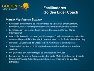 Marcio Nascimento  Sumay Facilitador e Palestrante de Treinamentos de Liderança, Empowerment,  Excelência, Inovação e Empreendedorismo e Desenvolvimento humano. Certificado em Liderança e Coaching pela Organização Condor Blanco Internacional Coach Life, Executivo e Líderes, certificado pela Condor Blanco Internacional e reconhecida pela AIPC – Associação Internacional dos Profissionais de Coaching  Professor Universitário de Graduação em Administração de Empresas 10 Anos de Experiência na formação de equipes de atendimento, vendas e serviços Pós-graduado em Administração de Empresas pela PUC/SP Bacharel em Ciência da Computação e formação Multi-disciplinar nas áreas de Gestão de Pessoas, Administração de Empresas, Engenharia de Vendas e Estratégia Facilitadores Golden Lider Coach 