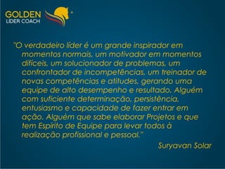 "O verdadeiro líder é um grande inspirador em momentos normais, um motivador em momentos difíceis, um solucionador de problemas, um confrontador de incompetências, um treinador de novas competências e atitudes, gerando uma equipe de alto desempenho e resultado. Alguém com suficiente determinação, persistência, entusiasmo e capacidade de fazer entrar em ação. Alguém que sabe elaborar Projetos e que tem Espírito de Equipe para levar todos à realização profissional e pessoal."  Suryavan Solar 