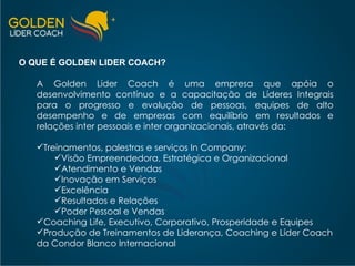O QUE É GOLDEN LIDER COACH? A Golden Lider Coach é uma empresa que apóia o desenvolvimento contínuo e a capacitação de Líderes Integrais para o progresso e evolução de pessoas, equipes de alto desempenho e de empresas com equilíbrio em resultados e relações inter pessoais e inter organizacionais, através da: Treinamentos, palestras e serviços In Company: Visão Empreendedora, Estratégica e Organizacional Atendimento e Vendas Inovação em Serviços Excelência Resultados e Relações Poder Pessoal e Vendas Coaching Life, Executivo, Corporativo, Prosperidade e Equipes Produção de Treinamentos de Liderança, Coaching e Líder Coach da Condor Blanco Internacional 