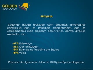 PESQUISA Segundo estudo realizado com empresas americanas concluiu-se que as principais competências que os colaboradores mais precisam desenvolver, dentre diversas avaliadas, são: 67%  Liderança -  53%   Comunicação -  47%   Estímulo ao Trabalho em Equipe -  47%   Visão Pesquisa divulgada em Julho de 2010 pela Época Negócios. 