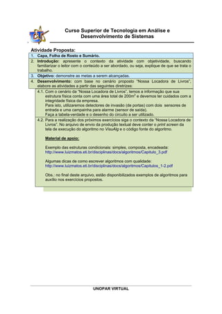 UNOPAR VIRTUAL
Curso Superior de Tecnologia em Análise e
Desenvolvimento de Sistemas
 
Atividade Proposta:
1. Capa, Folha de Rosto e Sumário.
2. Introdução: apresente o contexto da atividade com objetividade, buscando
familiarizar o leitor com o conteúdo a ser abordado, ou seja, explique de que se trata o
trabalho.
3. Objetivo: demonstre as metas a serem alcançadas.
4. Desenvolvimento: com base no cenário proposto “Nossa Locadora de Livros”,
elabore as atividades a partir das seguintes diretrizes:
4.1. Com o cenário da “Nossa Locadora de Livros”, temos a informação que sua
estrutura física conta com uma área total de 200m2
e devemos ter cuidados com a
integridade física da empresa.
Para isto, utilizaremos detectores de invasão (de portas) com dois sensores de
entrada e uma campainha para alarme (sensor de saída).
Faça a tabela-verdade e o desenho do circuito a ser utilizado.
4.2. Para a realização dos próximos exercícios siga o contexto da “Nossa Locadora de
Livros”. No arquivo de envio da produção textual deve conter o print screen da
tela de execução do algoritmo no VisuAlg e o código fonte do algoritmo.
Material de apoio:
Exemplo das estruturas condicionais: simples, composta, encadeada:
http://www.luizmatos.eti.br/disciplinas/docs/algoritmos/Capitulo_3.pdf
Algumas dicas de como escrever algoritmos com qualidade:
http://www.luizmatos.eti.br/disciplinas/docs/algoritmos/Capitulos_1-2.pdf
Obs.: no final deste arquivo, estão disponibilizados exemplos de algoritmos para
auxílio nos exercícios propostos.
 