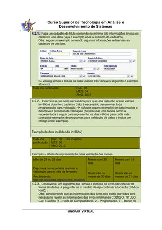 UNOPAR VIRTUAL
Curso Superior de Tecnologia em Análise e
Desenvolvimento de Sistemas
4.2.1. Faça um cadastro do título contendo no mínimo oito informações (inclua no
cadastro uma data (veja o exemplo após o exemplo do cadastro).
Obs: segue um exemplo contendo algumas informações referentes ao
cadastro de um livro.
No visualg simule a leitura da data usando três variáveis seguindo o exemplo
abaixo :
Data de publicação: DIA 05
MÊS: 04
ANO: 2001
4.2.2. Descreva o que seria necessário para que uma data não aceite valores
inválidos durante o cadastro (não é necessário desenvolver toda
programação para validação)  coloque alguns exemplos de data inválida e
descreva o processo de validação (poderá usar uma tabela como a
representada a seguir para representar os dias válidos para cada mês
(pesquise exemplos de programas para validação de datas e inclua um
código como exemplo).
Exemplo de data inválida (dia inválido)
Data de
publicação:
DIA: 32 (dia inválido)
MÊS: 06
ANO: 2012
Exemplo – tabela de representação para validação dos meses
Mês de 28 ou 29 dias Meses com 30
dias
Meses com 31
dias
Descreva como poderia resolver a
validação para o mês de fevereiro
Ano bissexto:
http://pt.wikipedia.org/wiki/Ano_bissexto
Quais são os
meses de 30 dias
Quais são os
meses de 31 dias
4.2.3. Desenvolva um algoritmo que simule a locação de livros (deverá ser de
forma ilimitada)  perguntar se o usuário deseja continuar a locação (SIM ou
NÃO) :
Obs: considerando que as informações dos livros não estão gravadas será
necessário repetir as informações dos livros informando CÓDIGO, TITULO,
CATEGORIA (1 – Rede de Computadores, 2 – Programação, 3 – Banco de
 